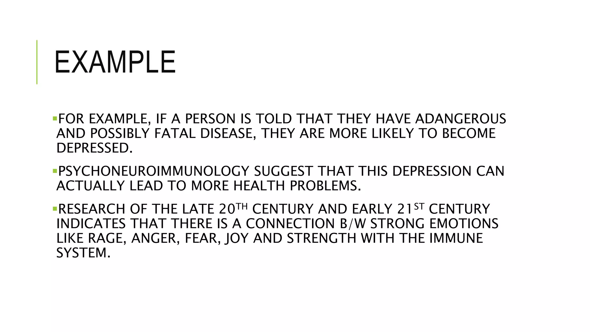 EXAMPLE
FOR EXAMPLE, IF A PERSON IS TOLD THAT THEY HAVE ADANGEROUS
AND POSSIBLY FATAL DISEASE, THEY ARE MORE LIKELY TO BECOME
DEPRESSED.
PSYCHONEUROIMMUNOLOGY SUGGEST THAT THIS DEPRESSION CAN
ACTUALLY LEAD TO MORE HEALTH PROBLEMS.
RESEARCH OF THE LATE 20TH CENTURY AND EARLY 21ST CENTURY
INDICATES THAT THERE IS A CONNECTION B/W STRONG EMOTIONS
LIKE RAGE, ANGER, FEAR, JOY AND STRENGTH WITH THE IMMUNE
SYSTEM.
 