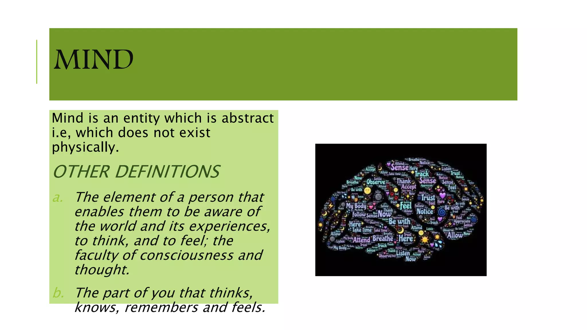 MIND
Mind is an entity which is abstract
i.e, which does not exist
physically.
OTHER DEFINITIONS
a. The element of a person that
enables them to be aware of
the world and its experiences,
to think, and to feel; the
faculty of consciousness and
thought.
b. The part of you that thinks,
knows, remembers and feels.
 