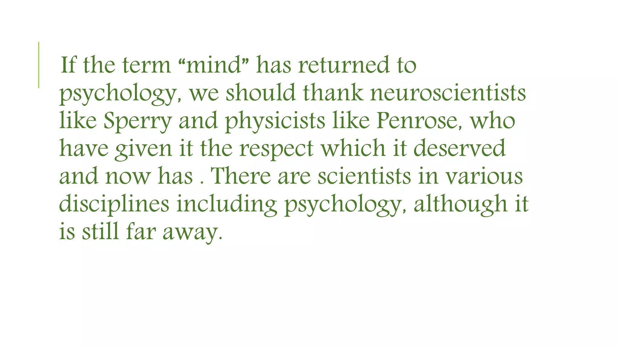If the term “mind” has returned to
psychology, we should thank neuroscientists
like Sperry and physicists like Penrose, who
have given it the respect which it deserved
and now has . There are scientists in various
disciplines including psychology, although it
is still far away.
 