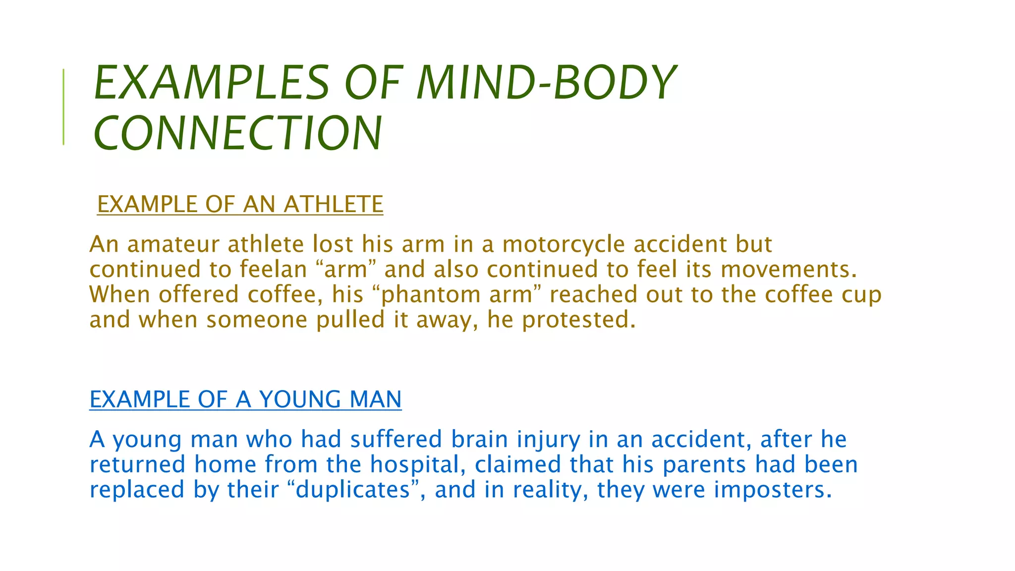 EXAMPLES OF MIND-BODY
CONNECTION
EXAMPLE OF AN ATHLETE
An amateur athlete lost his arm in a motorcycle accident but
continued to feelan “arm” and also continued to feel its movements.
When offered coffee, his “phantom arm” reached out to the coffee cup
and when someone pulled it away, he protested.
EXAMPLE OF A YOUNG MAN
A young man who had suffered brain injury in an accident, after he
returned home from the hospital, claimed that his parents had been
replaced by their “duplicates”, and in reality, they were imposters.
 