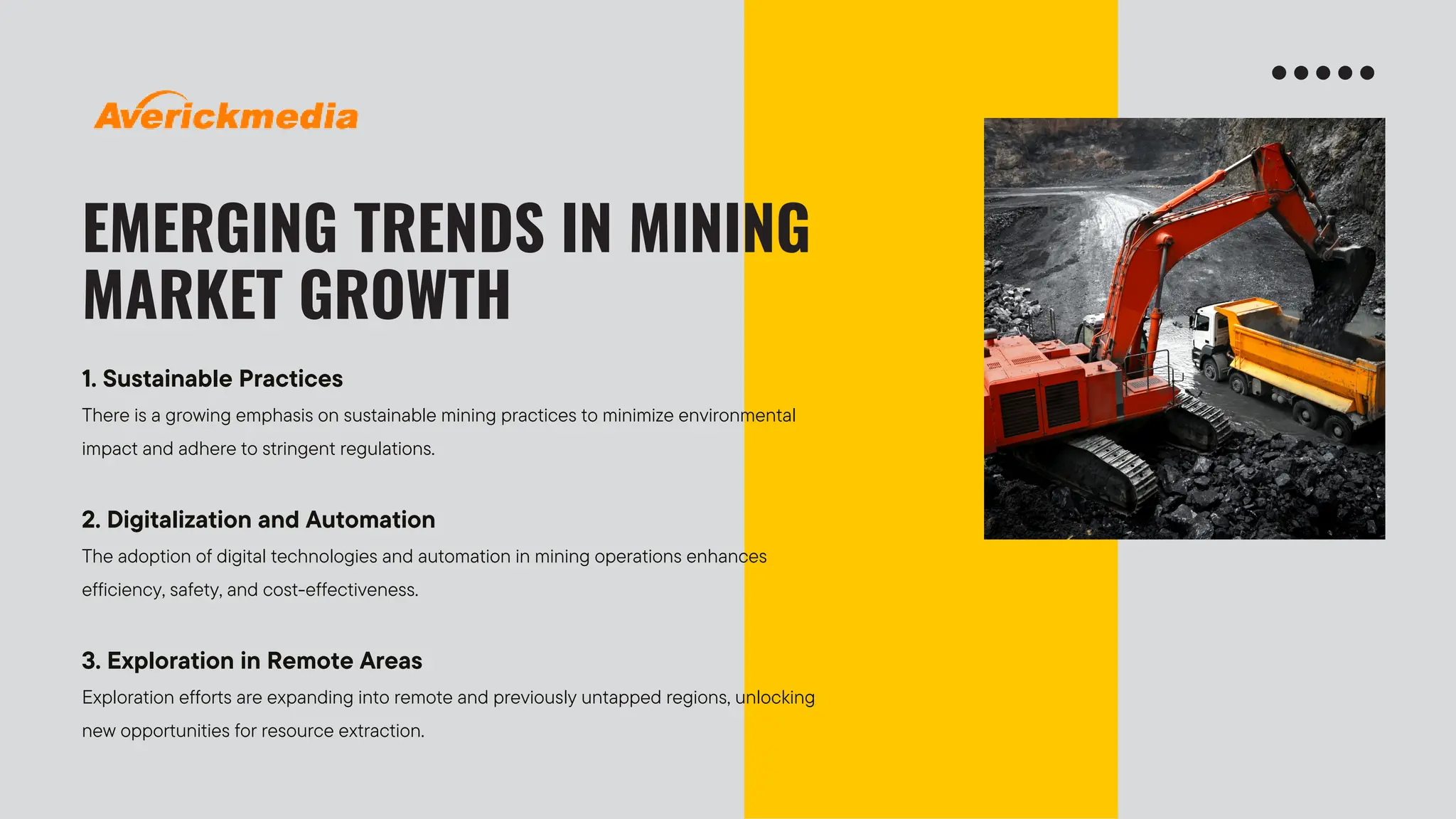 EMERGING TRENDS IN MINING
MARKET GROWTH
1. Sustainable Practices
There is a growing emphasis on sustainable mining practices to minimize environmental
impact and adhere to stringent regulations.
2. Digitalization and Automation
The adoption of digital technologies and automation in mining operations enhances
efficiency, safety, and cost-effectiveness.
3. Exploration in Remote Areas
Exploration efforts are expanding into remote and previously untapped regions, unlocking
new opportunities for resource extraction.
 