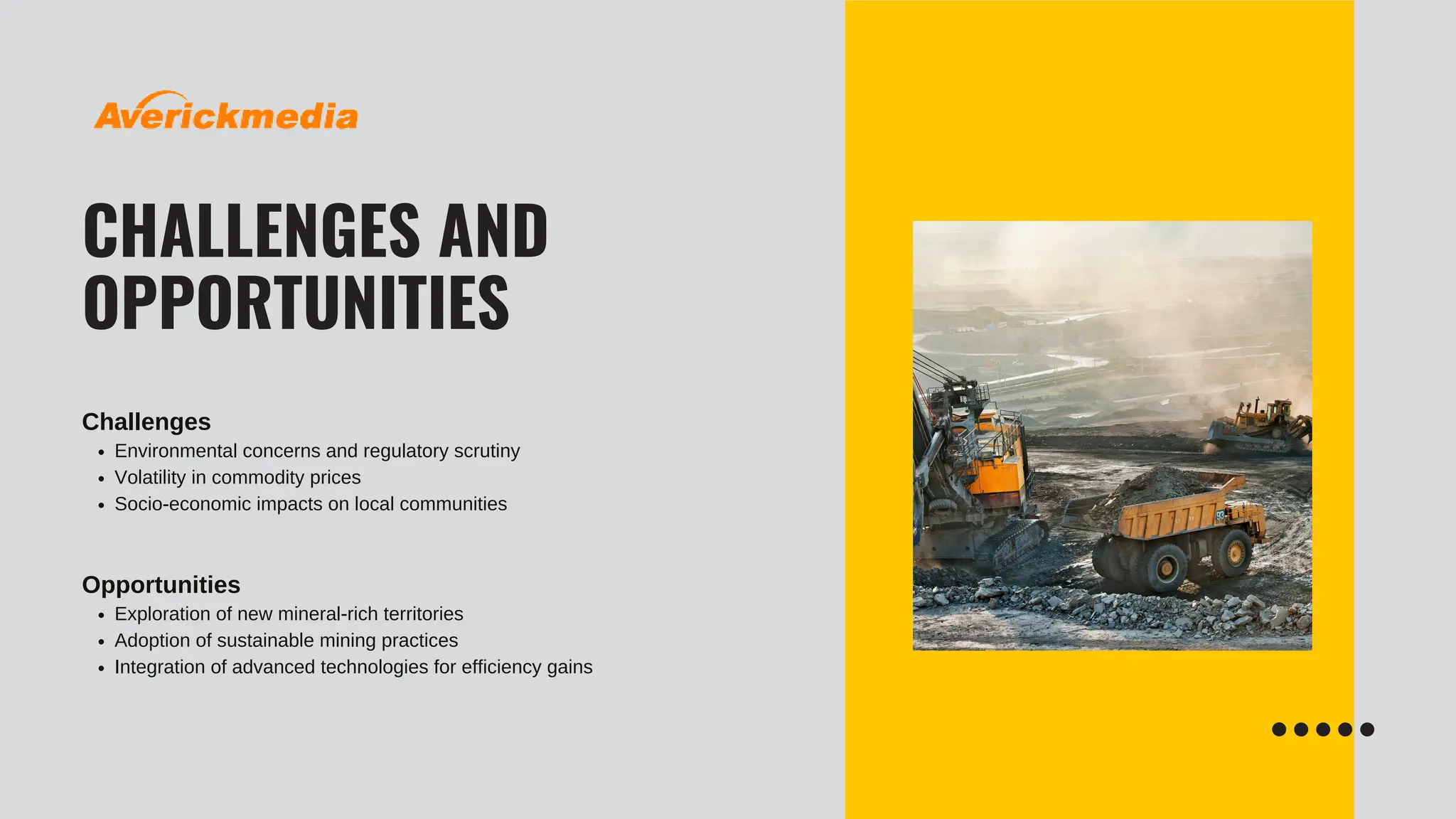 CHALLENGES AND
OPPORTUNITIES
Challenges
Environmental concerns and regulatory scrutiny
Volatility in commodity prices
Socio-economic impacts on local communities
Opportunities
Exploration of new mineral-rich territories
Adoption of sustainable mining practices
Integration of advanced technologies for efficiency gains
 