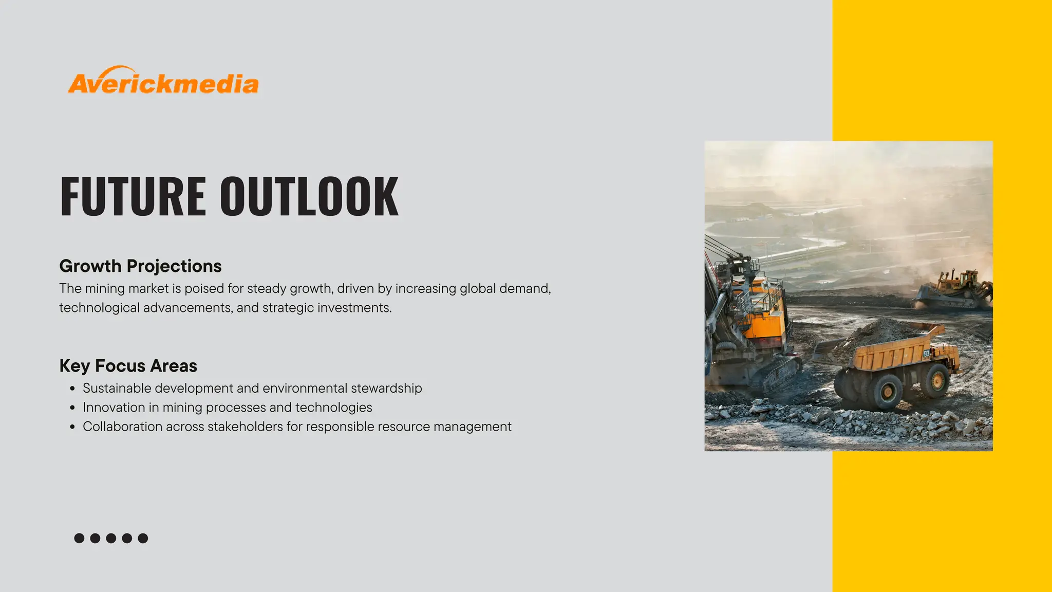 FUTURE OUTLOOK
Growth Projections
The mining market is poised for steady growth, driven by increasing global demand,
technological advancements, and strategic investments.
Key Focus Areas
Sustainable development and environmental stewardship
Innovation in mining processes and technologies
Collaboration across stakeholders for responsible resource management
 