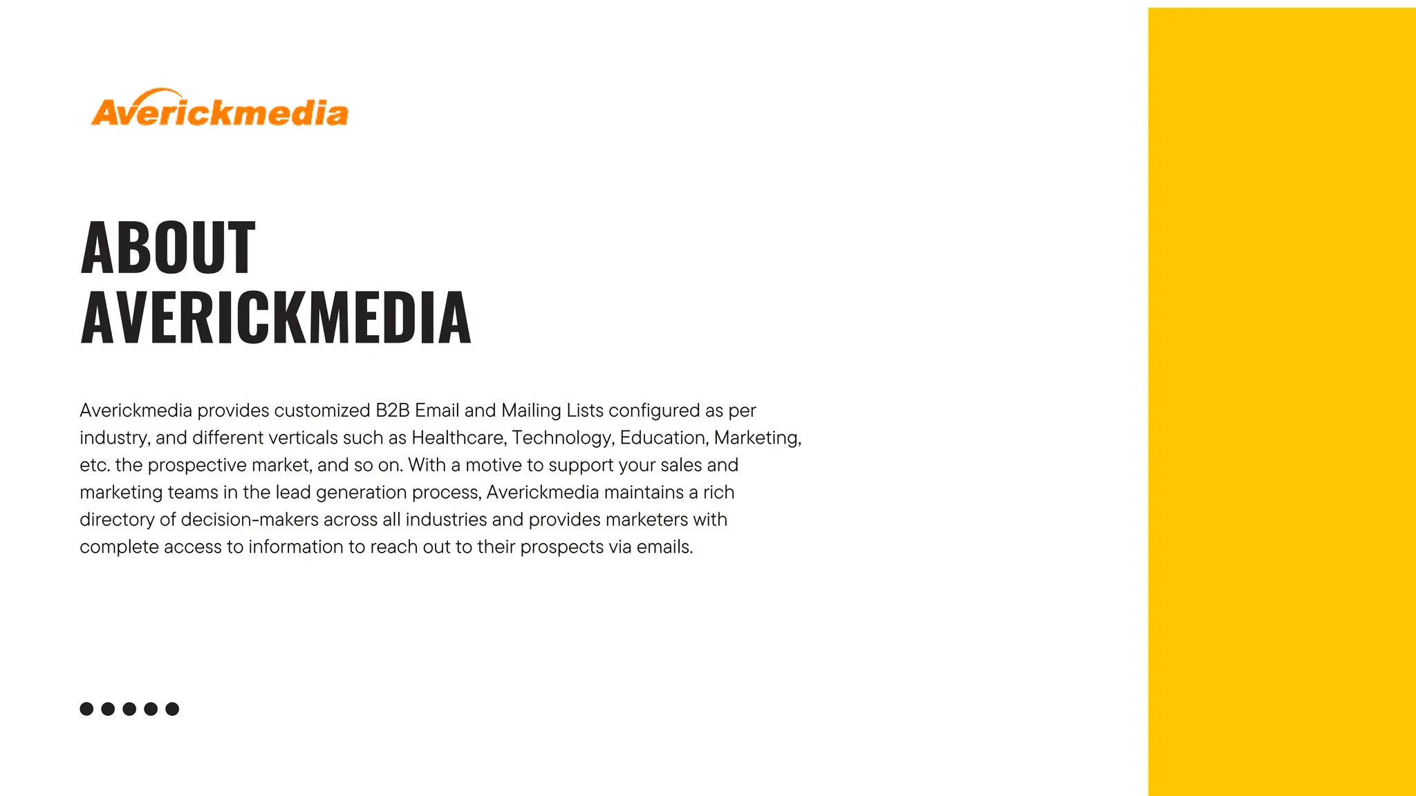 ABOUT
AVERICKMEDIA
Averickmedia provides customized B2B Email and Mailing Lists configured as per
industry, and different verticals such as Healthcare, Technology, Education, Marketing,
etc. the prospective market, and so on. With a motive to support your sales and
marketing teams in the lead generation process, Averickmedia maintains a rich
directory of decision-makers across all industries and provides marketers with
complete access to information to reach out to their prospects via emails.
 