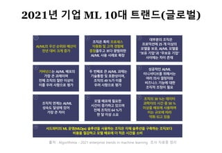 30
출처 : Algorithmia - 2021 enterprise trends in machine learning 조사 자료중 정리
AI/ML의 우선 순위와 예산이
전년 대비 크게 증가
대부분의 조직은
프로덕션에 25 개 이상의
모델을 보유, AI/ML 모델을
“보유 기업"과 "무보유 기업"
사이에는 차이 존재
조직은 특히 프로세스
자동화 및 고객 경험에
중점을두고 보다 광범위한
AI/ML 사용 사례로 확장
거버넌스는 AI/ML 배포의
가장 큰 과제이며
전체 조직의 절반 이상이
이를 우려 사항으로 평가
두 번째로 큰 AI/ML 과제는
기술통합 및 호환성이며,
조직의 49 %가 이를
우려 사항으로 평가
조직적 연계는 AI/ML
성숙도 달성에 있어
가장 큰 차이
성공적인 AI/ML
이니셔티브를 위해서는
여러 의사 결정자와
비즈니스 기능에 대한
조직적 조정이 필요
모델 배포에 필요한
시간이 증가하고 있으며
전체 조직의 64 %가
한 달 이상 소요
조직의 38 %는 데이터
과학자의 시간 중 50 %
이상을 배포에 사용하며
이는 규모에 따라
악화 되고 있음
서드파티의 ML 운영(MLOps) 솔루션을 사용하는 조직은 자체 솔루션을 구축하는 조직보다
비용을 절감하고 모델 배포에 더 적은 시간을 소비
2021년 기업 ML 10대 트랜드(글로벌)
 