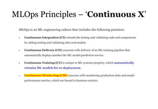 33
MLOps Principles – ‘Continuous X’
MLOps is an ML engineering culture that includes the following practices:
• Continuous Integration (CI) extends the testing and validating code and components
by adding testing and validating data and models.
• Continuous Delivery (CD) concerns with delivery of an ML training pipeline that
automatically deploys another the ML model prediction service.
• Continuous Training (CT) is unique to ML systems property, which automatically
retrains ML models for re-deployment.
• Continuous Monitoring (CM) concerns with monitoring production data and model
performance metrics, which are bound to business metrics.
 