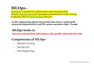 37
increase automation and improve the quality of production ML
MLOps looks to
• Machine Learning
• DevOps (IT)
• Data Engineering
Components of MLOps
MLOpsis
defined as “a practice for collaboration and communication
between data scientists and operations professionals to help manage
production ML (or deep learning) lifecycle.
bmc.com/blogs/mlops-machine-learning-ops
An ML engineering culture and practice that aims at unifying ML
system development(Dev) and ML system operation (Ops) - Google
 