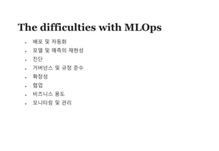 39
The difficulties with MLOps
• 배포 및 자동화
• 모델 및 예측의 재현성
• 진단
• 거버넌스 및 규정 준수
• 확장성
• 협업
• 비즈니스 용도
• 모니터링 및 관리
 