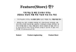 4
Feature(Store) 란?
• 기계 학습에서 피처는 시스템의 입력과 같은 역할을 하는 개별 독립 변수
• 예측을 하는 동안, 모델들은 예측을 하기 위해 준비된 피처들을 사용.
피처 엔지니어링 프로세스를 사용하여 기계학습의 오래된 피처에서 새
로운 피처를 얻을 수 있음. (예를 들어, 데이터 집합의 한 열을 "변수 또
는 속성"이라고도 하는 하나의 피처로 간주할 수 있으며, 더 많은 수의
피처를 치수(dimensions)라 함.
기계 학습 및 패턴 인식에서 피처는
관찰되는 현상의 개별 측정 가능한 속성 또는 특성
feature Featureengineering FeatureStore
 