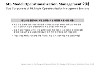 64
ML Model Operationalization Management 이해
Core Components of ML Model Operationalization Management Solutions
광범위한 환경에서 모델 운영을 위한 다양한 요구 사항 제공
• 특정 모델 반복에 대한 라이프 사이클를 처리하는 것 외에도 MLOps 솔루션은 여러 운영
엔드 포인트에서 모델의 빈번한 반복 및 버전 관리를 처리하여야 함
• 모델 자체가 반복되고 버전이 지정 될뿐만 아니라 학습 데이터 세트, 하이퍼 파라미터 설정
및 출력 모델 버전을 포함하여 모델 개발의 다른 많은 아티팩트도 마찬가지로 관리
• 이들 각각은 MLOps 시스템에 의해 처리되고 모델 소비자에게 적절하게 전달되어야함
Cognilytica Research, ML Model Management & Operations (“MLOps”) 2020- Managing the Machine Learning Model Lifecycle, February 28, 2020
 