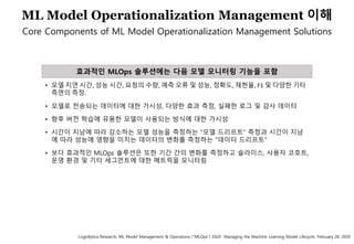 65
ML Model Operationalization Management 이해
Core Components of ML Model Operationalization Management Solutions
• 모델 지연 시간, 성능 시간, 요청의 수량, 예측 오류 및 성능, 정확도, 재현율, F1 및 다양한 기타
측면의 측정.
• 모델로 전송되는 데이터에 대한 가시성, 다양한 효과 측정, 실패한 로그 및 감사 데이터
• 향후 버전 학습에 유용한 모델이 사용되는 방식에 대한 가시성
• 시간이 지남에 따라 감소하는 모델 성능을 측정하는 "모델 드리프트" 측정과 시간이 지남
에 따라 성능에 영향을 미치는 데이터의 변화를 측정하는 "데이터 드리프트"
• 보다 효과적인 MLOps 솔루션은 또한 기간 간의 변화를 측정하고 슬라이스, 사용자 코호트,
운영 환경 및 기타 세그먼트에 대한 메트릭을 모니터링
효과적인 MLOps 솔루션에는 다음 모델 모니터링 기능을 포함
Cognilytica Research, ML Model Management & Operations (“MLOps”) 2020- Managing the Machine Learning Model Lifecycle, February 28, 2020
 