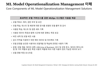 66
ML Model Operationalization Management 이해
Core Components of ML Model Operationalization Management Solutions
효과적인 모델 거버넌스를 갖춘 MLOps 시스템은 다음을 제공
• 모델 액세스 제어, 권한 부여 및 보안
• 모델 학습, 테스트 및 배포에 대한 문서를 포함한 모델 출처 및 감사
• 사용된 학습, 테스트 및 검증 세트 기록
• 사용된 데이터 측정과 함께 시간에 따른 정확도 측정 로깅
• 버전 내역 및 모델 버전 사용
• 감사 추적을 지원하기 위한 메타 데이터 및 아티팩트 기록
• 모델 운영을 승인한 사용자와 모델개발 및 학습에 관련된 사용자 기록
• 운영, 모델 개발, 데이터 과학, LOB (Line of Business), 감사 및 규정 준수, 데이터 엔지니어
링 및 기타 역할과 같은 특정 사용자 역할에 따라 다른 사용자 정의 가능한 데이터 보기
• 모델 편향 측정 모니터링
Cognilytica Research, ML Model Management & Operations (“MLOps”) 2020- Managing the Machine Learning Model Lifecycle, February 28, 2020
 