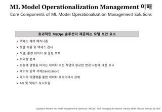 68
효과적인 MLOps 솔루션이 제공하는 모델 보안 요소
• 액세스 제어 메커니즘
• 모델 사용 및 액세스 감사
• 모델, 훈련 데이터 및 설정 보호
• 취약성 분석
• 성능에 영향을 미치는 데이터 또는 작업의 중요한 변경 사항에 대한 보고
• 데이터 입력 삭제(Sanitization)
• 데이터 익명화를 통한 데이터 프라이버시 강화
• API 및 액세스 모니터링
ML Model Operationalization Management 이해
Core Components of ML Model Operationalization Management Solutions
Cognilytica Research, ML Model Management & Operations (“MLOps”) 2020- Managing the Machine Learning Model Lifecycle, February 28, 2020
 