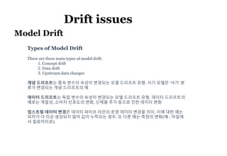 7
Drift issues
Model Drift
Types of Model Drift
There are three main types of model drift:
1. Concept drift
2. Data drift
3. Upstream data changes
개념 드리프트는 종속 변수의 속성이 변경되는 모델 드리프트 유형. 사기 모델은 '사기' 분
류가 변경되는 개념 드리프트의 예
데이터 드리프트는 독립 변수의 속성이 변경되는 모델 드리프트 유형. 데이터 드리프트의
예로는 계절성, 소비자 선호도의 변화, 신제품 추가 등으로 인한 데이터 변화
업스트림 데이터 변경은 데이터 파이프 라인의 운영 데이터 변경을 의미. 이에 대한 예는
피처가 더 이상 생성되지 않아 값이 누락되는 경우. 또 다른 예는 측정의 변화(예 : 마일에
서 킬로미터로).
 