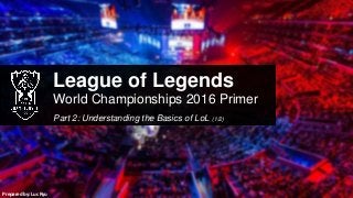 League of Legends
World Championships 2016 Primer
Part 2: Understanding the Basics of LoL (1/2)
Prepared by: Luc Ryu
 