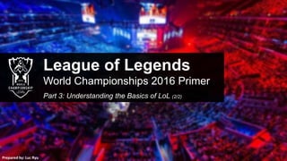 League of Legends
World Championships 2016 Primer
Part 3: Understanding the Basics of LoL (2/2)
Prepared by: Luc Ryu
 