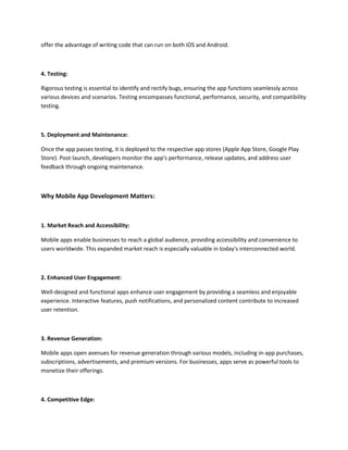 offer the advantage of writing code that can run on both iOS and Android.
4. Testing:
Rigorous testing is essential to identify and rectify bugs, ensuring the app functions seamlessly across
various devices and scenarios. Testing encompasses functional, performance, security, and compatibility
testing.
5. Deployment and Maintenance:
Once the app passes testing, it is deployed to the respective app stores (Apple App Store, Google Play
Store). Post-launch, developers monitor the app's performance, release updates, and address user
feedback through ongoing maintenance.
Why Mobile App Development Matters:
1. Market Reach and Accessibility:
Mobile apps enable businesses to reach a global audience, providing accessibility and convenience to
users worldwide. This expanded market reach is especially valuable in today's interconnected world.
2. Enhanced User Engagement:
Well-designed and functional apps enhance user engagement by providing a seamless and enjoyable
experience. Interactive features, push notifications, and personalized content contribute to increased
user retention.
3. Revenue Generation:
Mobile apps open avenues for revenue generation through various models, including in-app purchases,
subscriptions, advertisements, and premium versions. For businesses, apps serve as powerful tools to
monetize their offerings.
4. Competitive Edge:
 