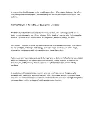 In a competitive digital landscape, having a mobile app is often a differentiator. Businesses that offer a
user-friendly and efficient app gain a competitive edge, establishing a stronger connection with their
audience.
Jalan Technologies in the Mobile App Development Landscape:
Amidst the myriad of mobile application development providers, Jalan Technologies stands out as a
leader in crafting innovative and efficient solutions. With a decade of expertise, Jalan Technologies has
honed its capabilities across diverse sectors, including finance, healthcare, energy, and more.
The company's approach to mobile app development is characterized by a commitment to excellence, a
top-tier talent pool, and an agile methodology. Jalan Technologies prioritizes user-centric design,
ensuring that each app seamlessly integrates into users' lives and workflows.
Furthermore, Jalan Technologies understands the importance of staying at the forefront of technological
evolution. Their research and development team consistently explores emerging technologies like
blockchain, IoT, and AI, ensuring clients have access to sophisticated solutions beyond industry
standards.
In conclusion, mobile application development is not just a technical process; it's a gateway to
innovation, user engagement, and business growth. Jalan Technologies, with its rich history of digital
innovation and client-centric approach, remains a trusted partner for businesses seeking to navigate the
complex and ever-evolving landscape of mobile application development.
 