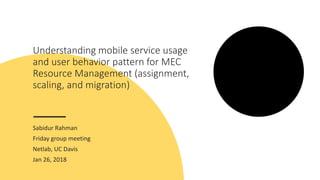 Understanding mobile service usage
and user behavior pattern for MEC
Resource Management (assignment,
scaling, and migration)
Sabidur Rahman
Friday group meeting
Netlab, UC Davis
Jan 26, 2018
 