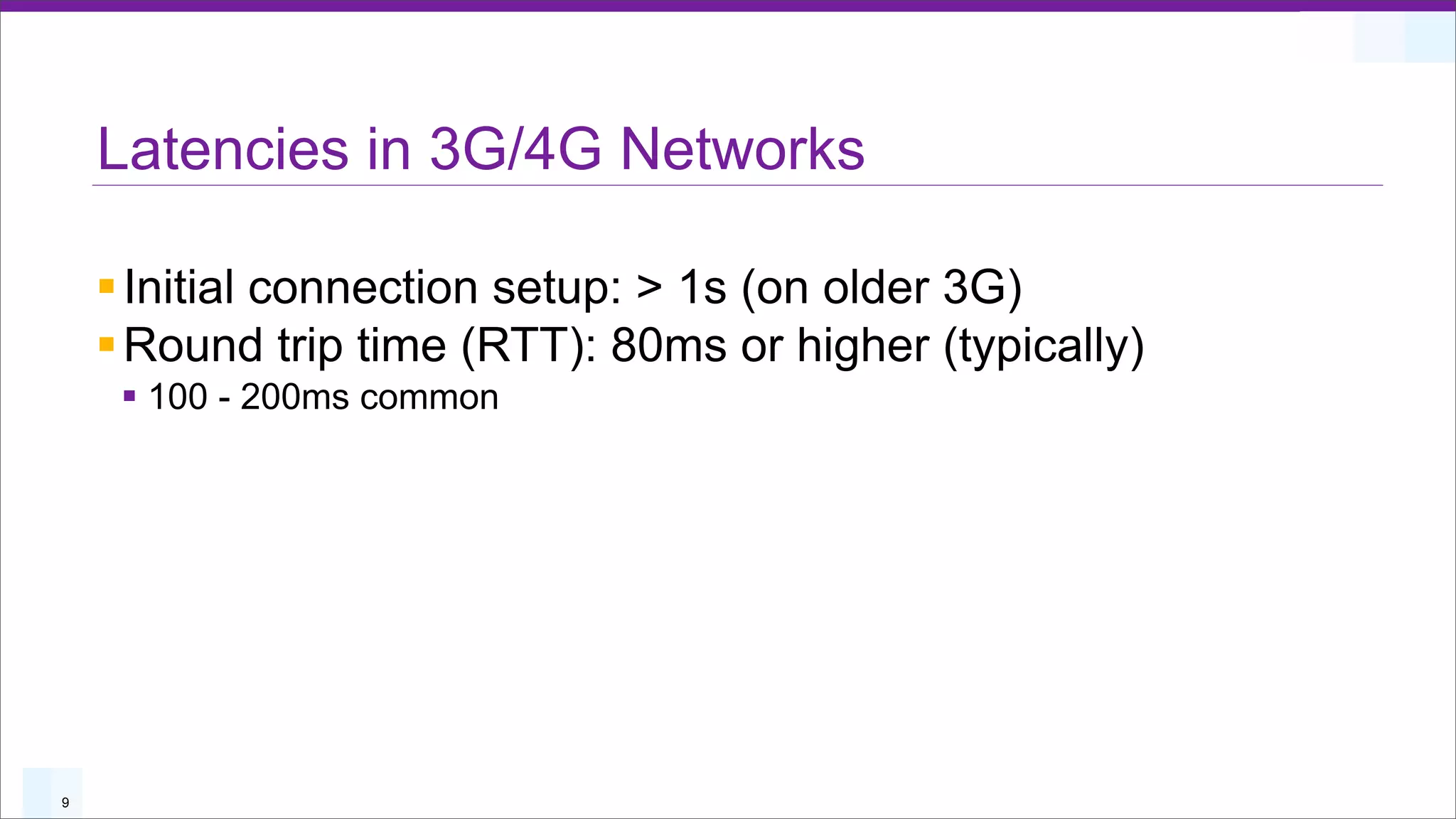 Latencies in 3G/4G Networks

    § Initial connection setup: > 1s (on older 3G)
    § Round trip time (RTT): 80ms or higher (typically)
     § 100 - 200ms common




9
 