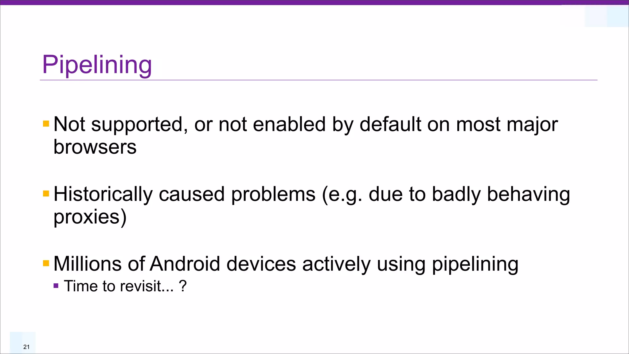 Pipelining

     § Not supported, or not enabled by default on most major
        browsers

     § Historically caused problems (e.g. due to badly behaving
        proxies)

     § Millions of Android devices actively using pipelining
      § Time to revisit... ?


21
 