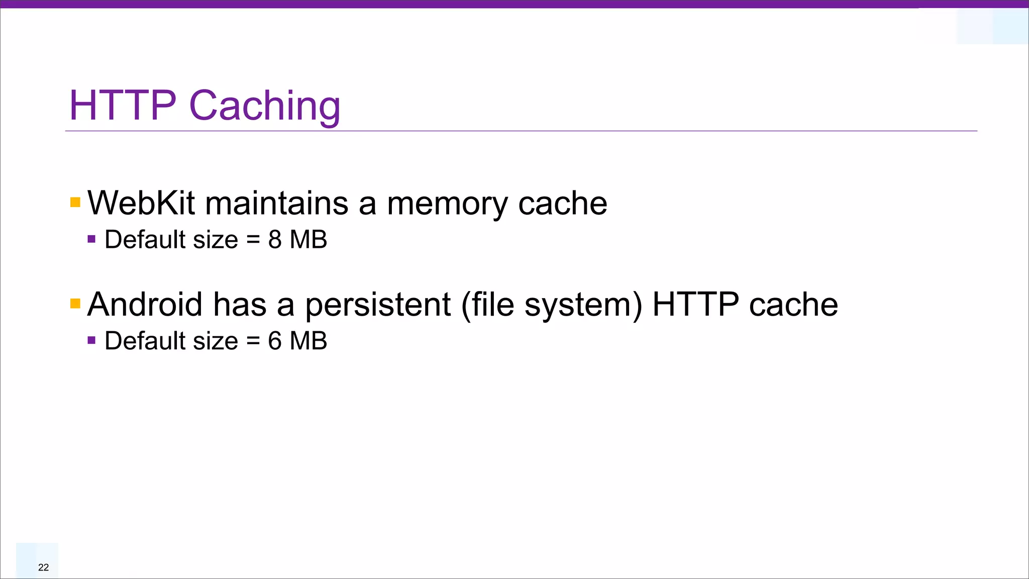 HTTP Caching

     § WebKit maintains a memory cache
      § Default size = 8 MB

     § Android has a persistent (file system) HTTP cache
      § Default size = 6 MB




22
 