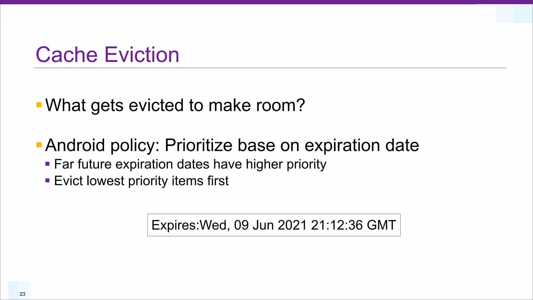 Cache Eviction

     § What gets evicted to make room?

     § Android policy: Prioritize base on expiration date
      § Far future expiration dates have higher priority
      § Evict lowest priority items first


                         Expires:Wed, 09 Jun 2021 21:12:36 GMT



23
 