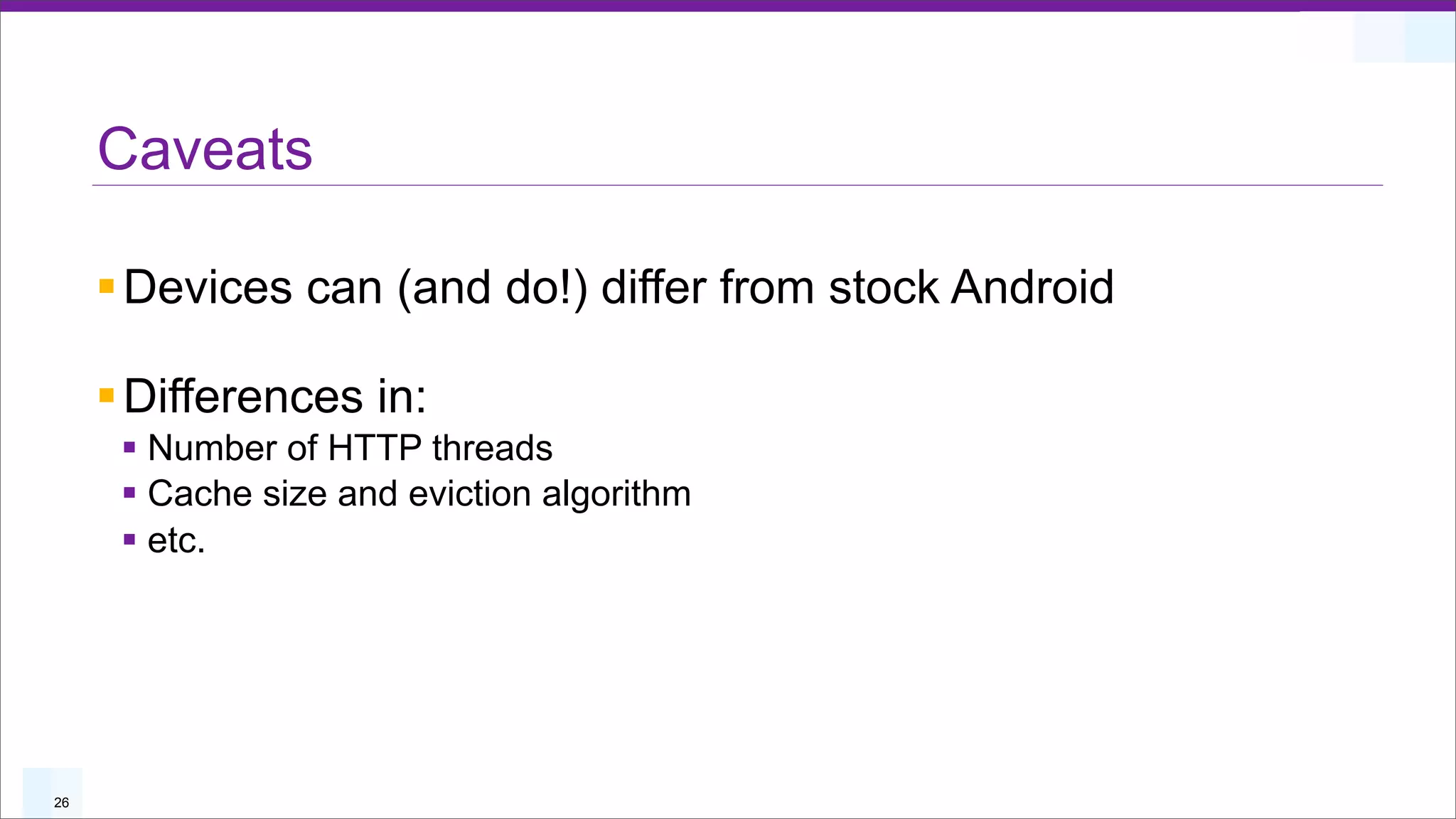 Caveats

     § Devices can (and do!) differ from stock Android

     § Differences in:
      § Number of HTTP threads
      § Cache size and eviction algorithm
      § etc.




26
 