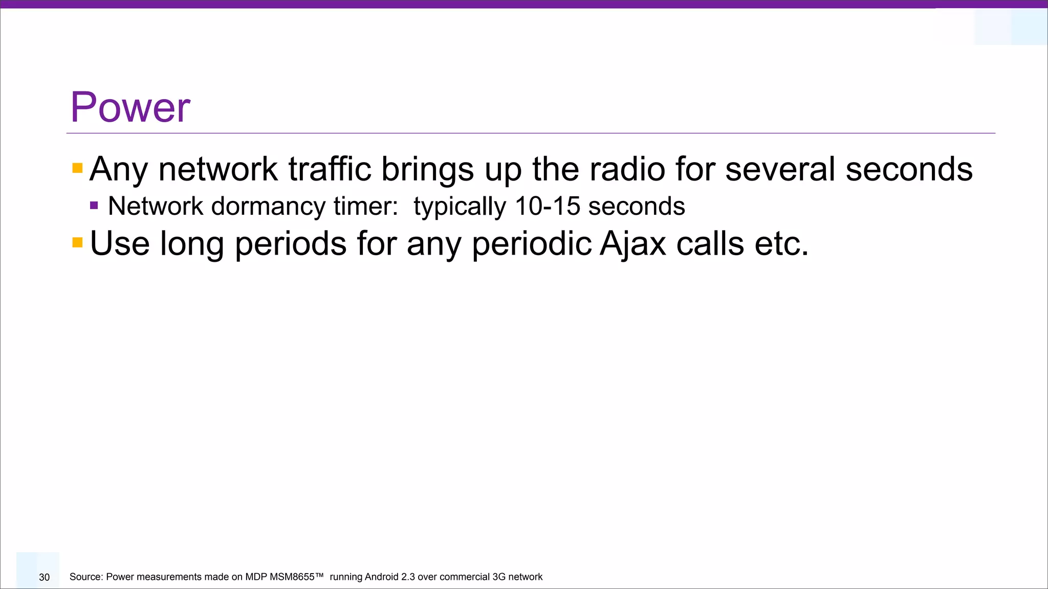 Power
     § Any network traffic brings up the radio for several seconds
        § Network dormancy timer: typically 10-15 seconds
     § Use long periods for any periodic Ajax calls etc.




30   Source: Power measurements made on MDP MSM8655™ running Android 2.3 over commercial 3G network
 