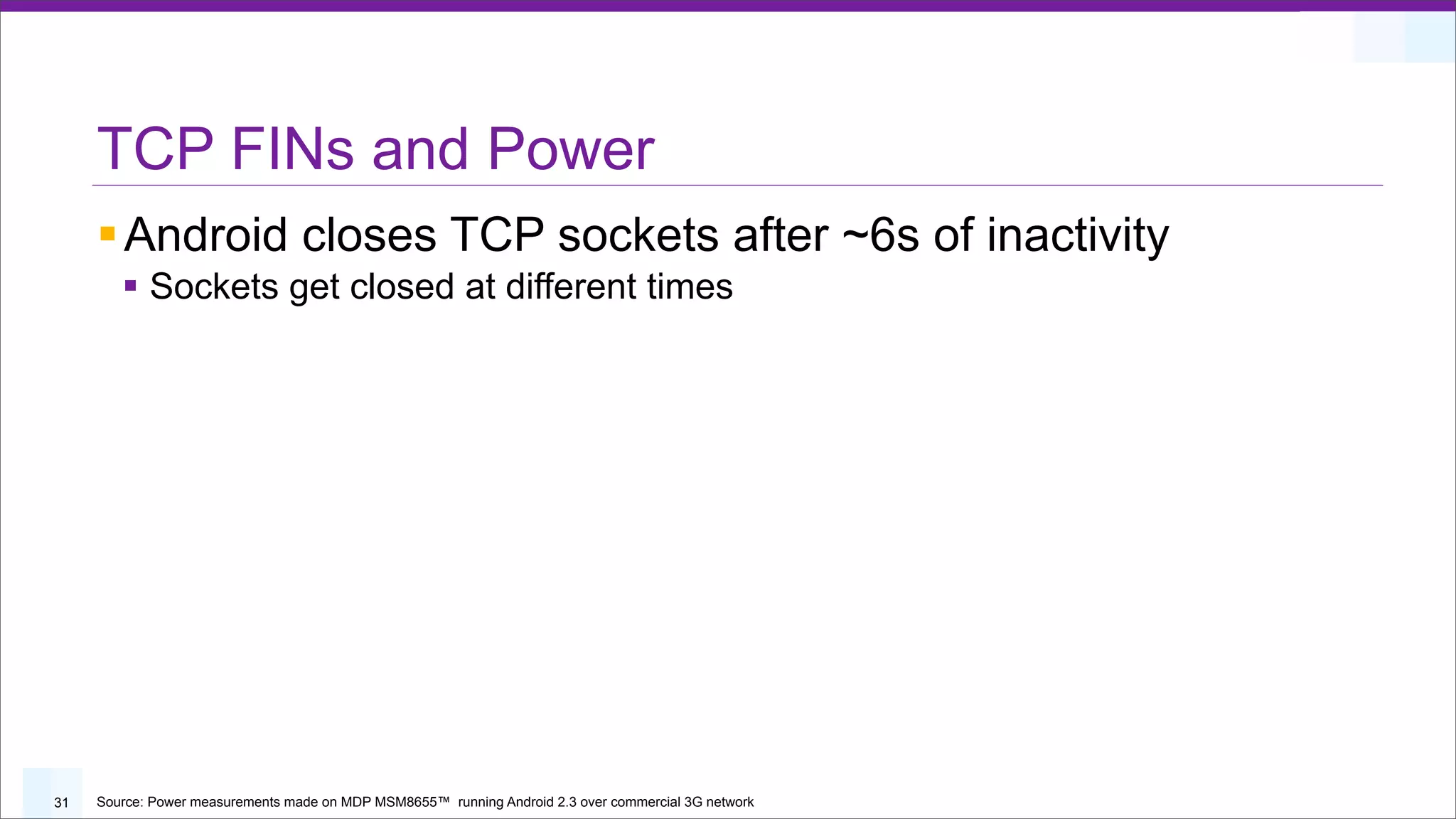 TCP FINs and Power
     § Android closes TCP sockets after ~6s of inactivity
        § Sockets get closed at different times




31   Source: Power measurements made on MDP MSM8655™ running Android 2.3 over commercial 3G network
 