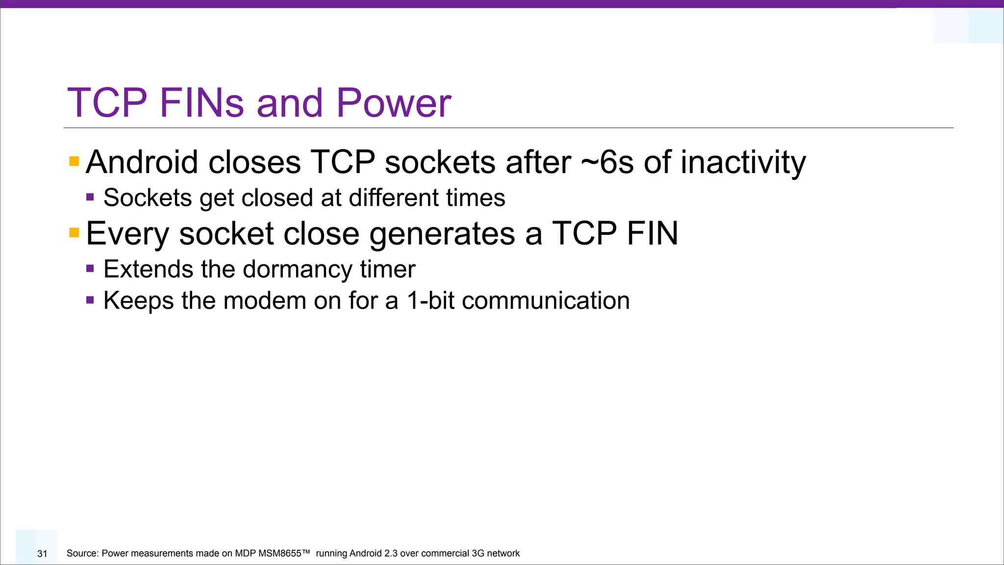 TCP FINs and Power
     § Android closes TCP sockets after ~6s of inactivity
        § Sockets get closed at different times
     § Every socket close generates a TCP FIN
        § Extends the dormancy timer
        § Keeps the modem on for a 1-bit communication




31   Source: Power measurements made on MDP MSM8655™ running Android 2.3 over commercial 3G network
 