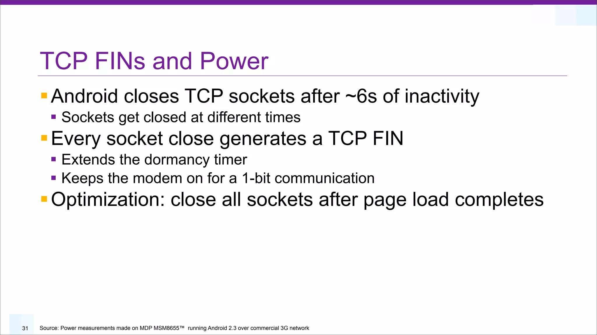 TCP FINs and Power
     § Android closes TCP sockets after ~6s of inactivity
        § Sockets get closed at different times
     § Every socket close generates a TCP FIN
        § Extends the dormancy timer
        § Keeps the modem on for a 1-bit communication
     § Optimization: close all sockets after page load completes




31   Source: Power measurements made on MDP MSM8655™ running Android 2.3 over commercial 3G network
 