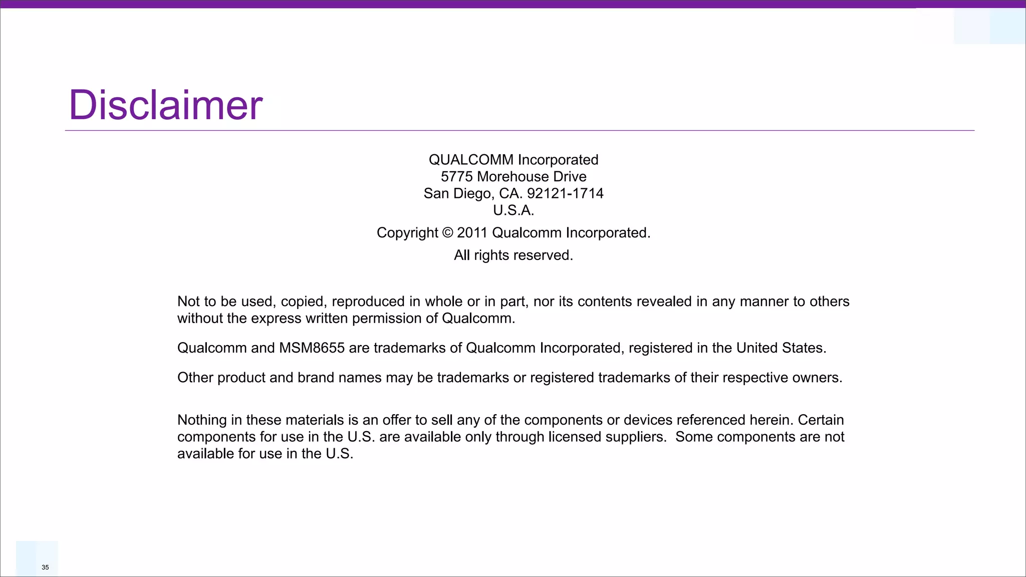 Disclaimer
                                                  QUALCOMM Incorporated
                                                   5775 Morehouse Drive
                                                 San Diego, CA. 92121-1714
                                                          U.S.A.
                                         Copyright © 2011 Qualcomm Incorporated.
                                                     All rights reserved.


          Not to be used, copied, reproduced in whole or in part, nor its contents revealed in any manner to others
          without the express written permission of Qualcomm.

          Qualcomm and MSM8655 are trademarks of Qualcomm Incorporated, registered in the United States.

          Other product and brand names may be trademarks or registered trademarks of their respective owners.

          Nothing in these materials is an offer to sell any of the components or devices referenced herein. Certain
          components for use in the U.S. are available only through licensed suppliers. Some components are not
          available for use in the U.S.




35
 