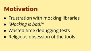 Motivation
● Frustration with mocking libraries
● “Mocking is bad?”
● Wasted time debugging tests
● Religious obsession of the tools
 