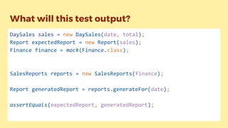 What will this test output?
DaySales sales = new DaySales(date, total);
Report expectedReport = new Report(sales);
Finance finance = mock(Finance.class);
SalesReports reports = new SalesReports(finance);
Report generatedReport = reports.generateFor(date);
assertEquals(expectedReport, generatedReport);
 