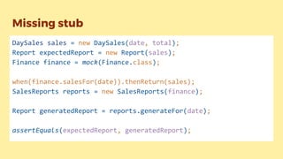Missing stub
DaySales sales = new DaySales(date, total);
Report expectedReport = new Report(sales);
Finance finance = mock(Finance.class);
when(finance.salesFor(date)).thenReturn(sales);
SalesReports reports = new SalesReports(finance);
Report generatedReport = reports.generateFor(date);
assertEquals(expectedReport, generatedReport);
 