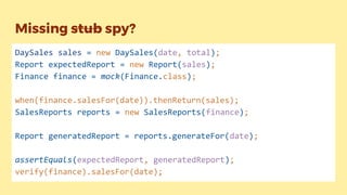 Missing stub spy?
DaySales sales = new DaySales(date, total);
Report expectedReport = new Report(sales);
Finance finance = mock(Finance.class);
when(finance.salesFor(date)).thenReturn(sales);
SalesReports reports = new SalesReports(finance);
Report generatedReport = reports.generateFor(date);
assertEquals(expectedReport, generatedReport);
verify(finance).salesFor(date);
 