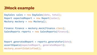 JMock example
DaySales sales = new DaySales(date, total);
Report expectedReport = new Report(sales);
Mockery mockery = new Mockery();
Finance finance = mockery.mock(Finance.class);
SalesReports reports = new SalesReports(finance);
Report generatedReport = reports.generateFor(date);
assertEquals(expectedReport, generatedReport);
mockery.assertIsSatisfied();
 