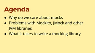 Agenda
● Why do we care about mocks
● Problems with Mockito, JMock and other
JVM libraries
● What it takes to write a mocking library
 
