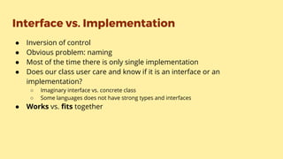 Interface vs. Implementation
● Inversion of control
● Obvious problem: naming
● Most of the time there is only single implementation
● Does our class user care and know if it is an interface or an
implementation?
○ Imaginary interface vs. concrete class
○ Some languages does not have strong types and interfaces
● Works vs. fits together
 