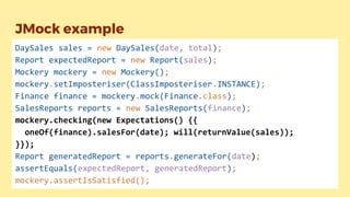 JMock example
DaySales sales = new DaySales(date, total);
Report expectedReport = new Report(sales);
Mockery mockery = new Mockery();
mockery.setImposteriser(ClassImposteriser.INSTANCE);
Finance finance = mockery.mock(Finance.class);
SalesReports reports = new SalesReports(finance);
mockery.checking(new Expectations() {{
oneOf(finance).salesFor(date); will(returnValue(sales));
}});
Report generatedReport = reports.generateFor(date);
assertEquals(expectedReport, generatedReport);
mockery.assertIsSatisfied();
 