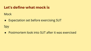 Let’s define what mock is
Mock
● Expectation set before exercising SUT
Spy
● Postmortem look into SUT after it was exercised
 