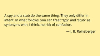 A spy and a stub do the same thing. They only differ in
intent. In what follows, you can treat “spy” and “stub” as
synonyms with, I think, no risk of confusion.
— J. B. Rainsberger
 