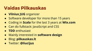 Vaidas Pilkauskas
● Vilnius JUG organizer
● Software developer for more than 15 years
● Coding in Scala for the last 3 years at Wix.com
● Can do fullstack: JavaScript and CSS
● TDD enthusiast
● Mainly interested in software design
● Blog: pilkauskas.lt
● Twitter: @liucijus
 