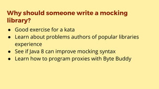 Why should someone write a mocking
library?
● Good exercise for a kata
● Learn about problems authors of popular libraries
experience
● See if Java 8 can improve mocking syntax
● Learn how to program proxies with Byte Buddy
 
