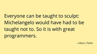 Everyone can be taught to sculpt:
Michelangelo would have had to be
taught not to. So it is with great
programmers.
—Alan J. Perlis
 