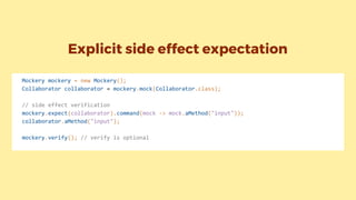 Mockery mockery = new Mockery();
Collaborator collaborator = mockery.mock(Collaborator.class);
// side effect verification
mockery.expect(collaborator).command(mock -> mock.aMethod("input"));
collaborator.aMethod("input");
mockery.verify(); // verify is optional
Explicit side effect expectation
 