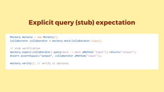 Explicit query (stub) expectation
Mockery mockery = new Mockery();
Collaborator collaborator = mockery.mock(Collaborator.class);
// stub verification
mockery.expect(collaborator).query(mock -> mock.aMethod("input")).returns("output");
Assert.assertEquals("output", collaborator.aMethod("input"));
mockery.verify(); // verify is optional
 
