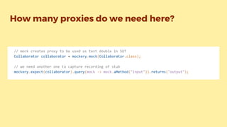 How many proxies do we need here?
// mock creates proxy to be used as test double in SUT
Collaborator collaborator = mockery.mock(Collaborator.class);
// we need another one to capture recording of stub
mockery.expect(collaborator).query(mock -> mock.aMethod("input")).returns("output");
 
