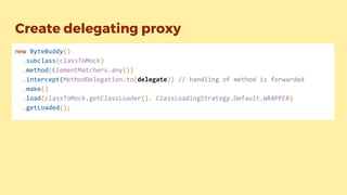Create delegating proxy
new ByteBuddy()
.subclass(classToMock)
.method(ElementMatchers.any())
.intercept(MethodDelegation.to(delegate)) // handling of method is forwarded
.make()
.load(classToMock.getClassLoader(). ClassLoadingStrategy.Default.WRAPPER)
.getLoaded();
 